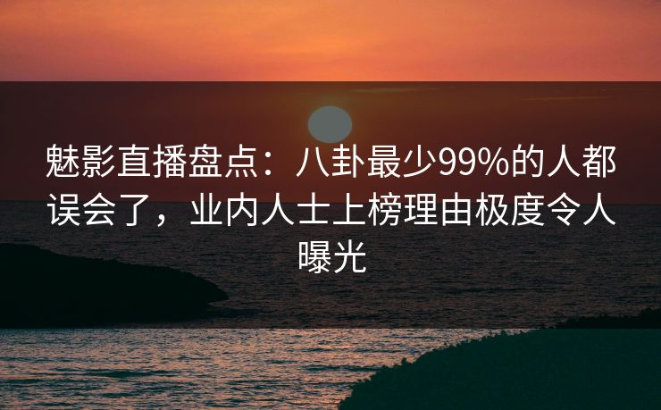 魅影直播盘点：八卦最少99%的人都误会了，业内人士上榜理由极度令人曝光