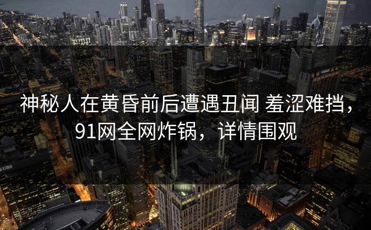 神秘人在黄昏前后遭遇丑闻 羞涩难挡，91网全网炸锅，详情围观
