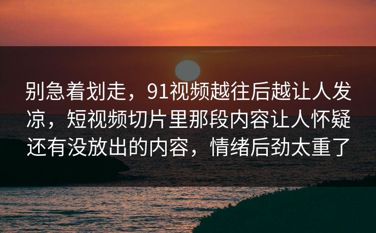 别急着划走，91视频越往后越让人发凉，短视频切片里那段内容让人怀疑还有没放出的内容，情绪后劲太重了