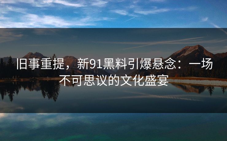 旧事重提，新91黑料引爆悬念：一场不可思议的文化盛宴