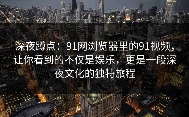 深夜蹲点：91网浏览器里的91视频，让你看到的不仅是娱乐，更是一段深夜文化的独特旅程