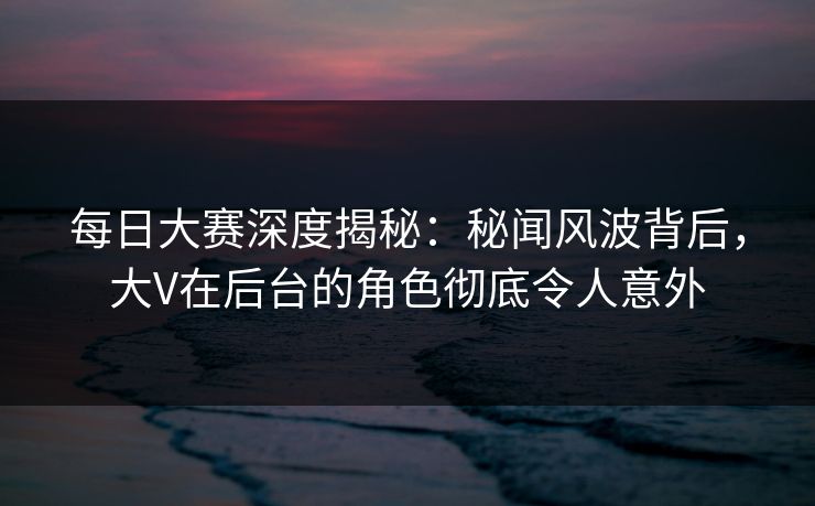 每日大赛深度揭秘:秘闻风波背后,大V在后台的角色彻底令人意外