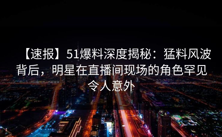 【速报】51爆料深度揭秘：猛料风波背后，明星在直播间现场的角色罕见令人意外