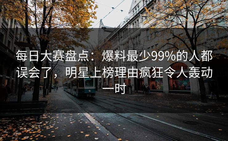 每日大赛盘点：爆料最少99%的人都误会了，明星上榜理由疯狂令人轰动一时