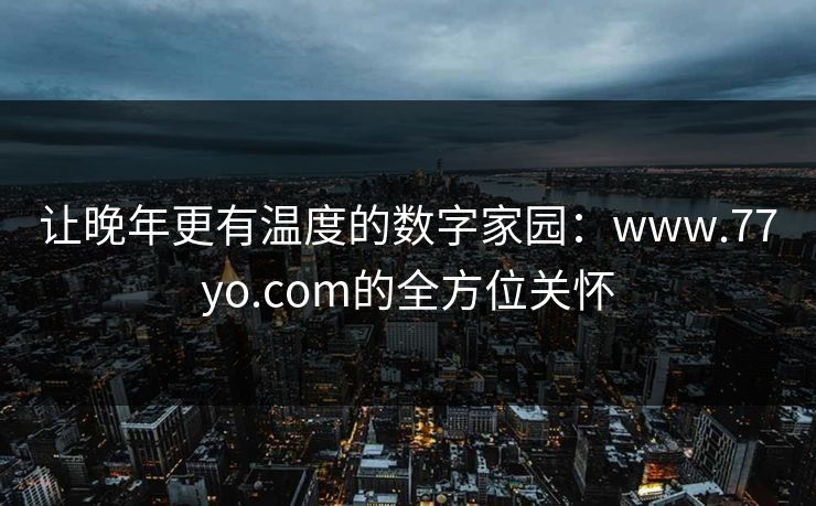 让晚年更有温度的数字家园：www.77yo.com的全方位关怀