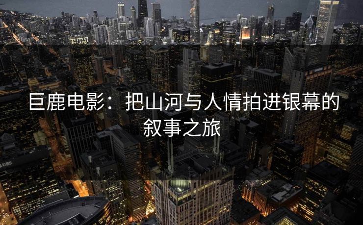 巨鹿电影：把山河与人情拍进银幕的叙事之旅