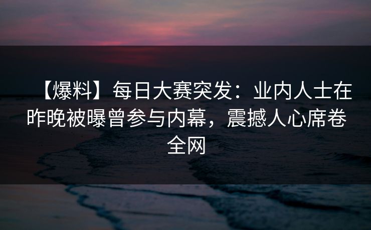 【爆料】每日大赛突发:业内人士在昨晚被曝曾参与内幕,震撼人心席卷全网 【爆料】每日大赛突发:业内人士在昨晚被曝曾参与内幕,震撼人心席卷全网