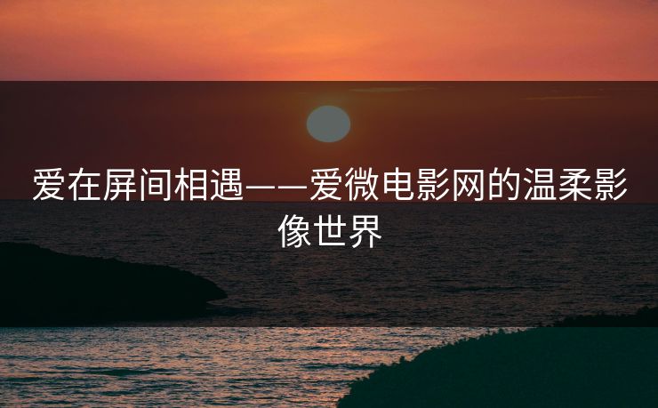 爱在屏间相遇——爱微电影网的温柔影像世界