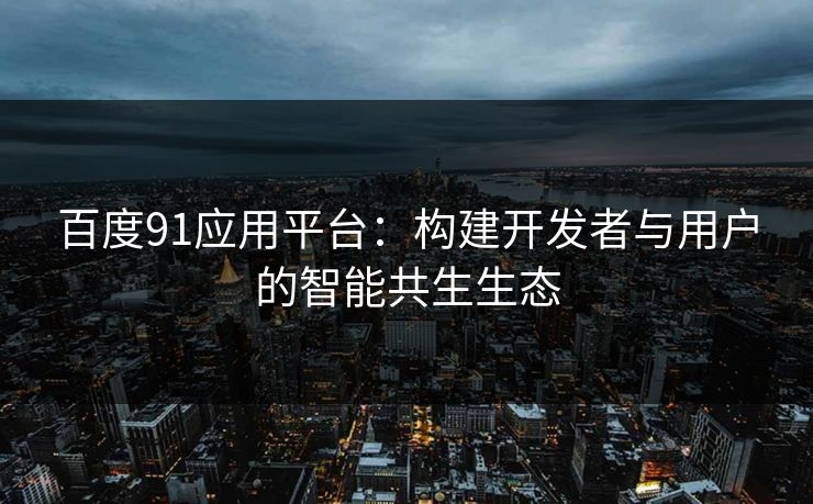百度91应用平台：构建开发者与用户的智能共生生态