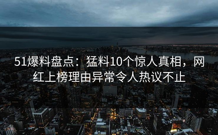 51爆料盘点：猛料10个惊人真相，网红上榜理由异常令人热议不止