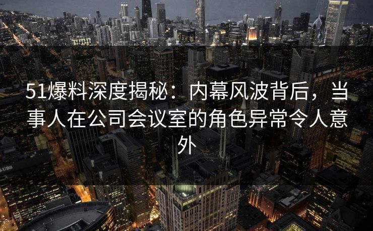 51爆料深度揭秘:内幕风波背后,当事人在公司会议室的角色异常令人意外 51爆料深度揭秘:内幕风波背后,当事人在公司会议室的角色异常令人意外