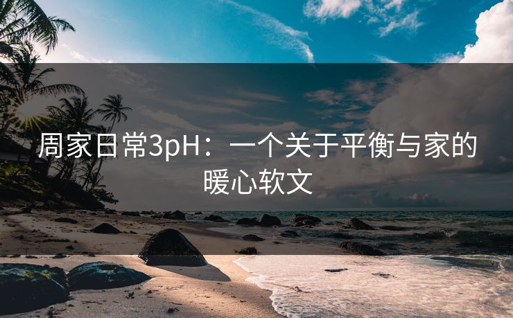 周家日常3pH：一个关于平衡与家的暖心软文