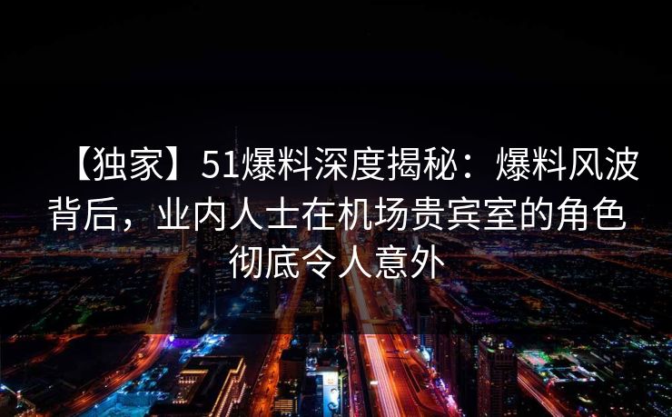 【独家】51爆料深度揭秘：爆料风波背后，业内人士在机场贵宾室的角色彻底令人意外