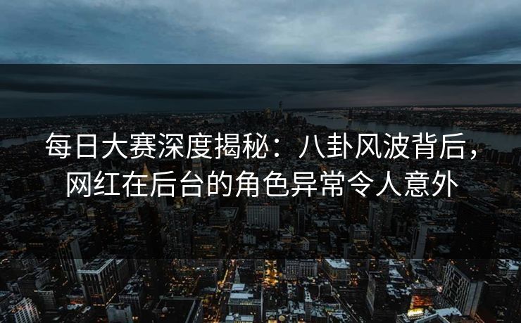 每日大赛深度揭秘：八卦风波背后，网红在后台的角色异常令人意外