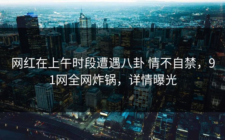 网红在上午时段遭遇八卦 情不自禁，91网全网炸锅，详情曝光