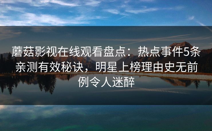 蘑菇影视在线观看盘点:热点事件5条亲测有效秘诀,明星上榜理由史无前例令人迷醉 蘑菇影视在线观看盘点:热点事件5条亲测有效秘诀,明星上榜理由史无前例令人迷醉