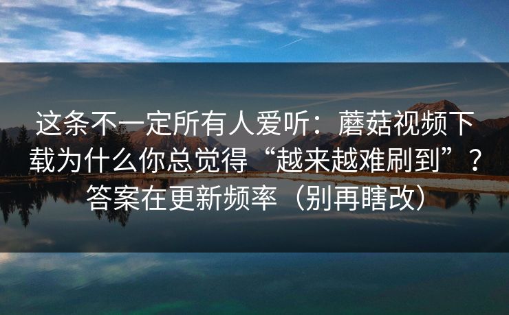 这条不一定所有人爱听：蘑菇视频下载为什么你总觉得“越来越难刷到”？答案在更新频率（别再瞎改）