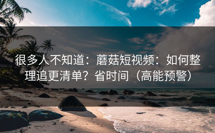 很多人不知道：蘑菇短视频：如何整理追更清单？省时间（高能预警）