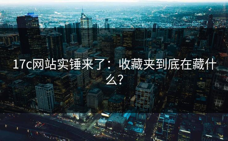17c网站实锤来了：收藏夹到底在藏什么？